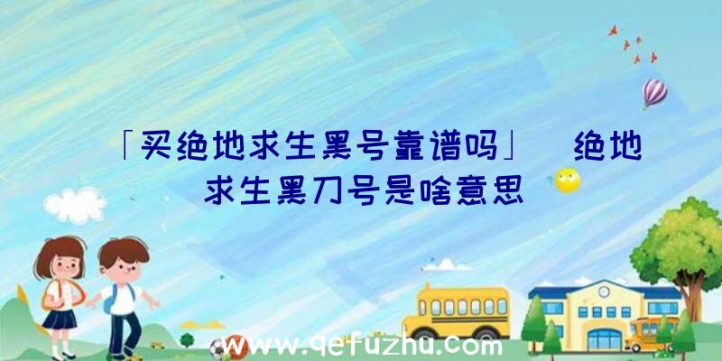 「买绝地求生黑号靠谱吗」|绝地求生黑刀号是啥意思